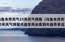 乌鲁木齐天气15天天气预报（乌鲁木齐天气15天天气预报大连东风水库到大连市多远）