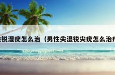 尖锐湿疣怎么治（男性尖湿锐尖疣怎么治疗）